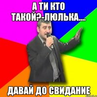 а ти кто такой?-люлька.... давай до свидание