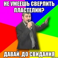 не умеешь сверлить пластелин? давай, до свидания