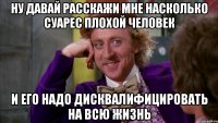 ну давай расскажи мне насколько суарес плохой человек и его надо дисквалифицировать на всю жизнь