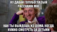 ну давай голубоглазый расскажи мне как ты выйдешь из дома, когда нужно смотреть за детьми