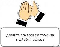 давайте похлопаем томе. за підйобки вальов