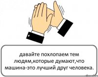 давайте похлопаем тем людям,которые думают,что машина-это лучший друг человека.