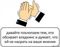 давайте похлопаем тем, кто обсирает владкинс и думает, что ей не насрать на ваше мнение