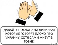 ДАВАЙТЕ ПОХЛОПАЕМ ДИБИЛАМ КОТОРЫЕ ГОВОРЯТ ПЛОХО ПРО УКРАИНУ, ХОТЯ САМИ ЖИВУТ В ГОВНЕ.