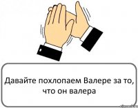 Давайте похлопаем Валере за то, что он валера