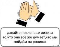 давайте похлопаем лизе за то,что она все же думает,что мы пойдём на роликах