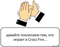 давайте похлопаем тем, кто играет в Cross Fire...