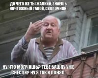 До чего же ты жалкий, знаешь ничтожный такой, сволочной. Ну что молчишь? Тебе башку уже снесли? Ну я так и понял.