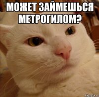 может займешься метрогилом? 