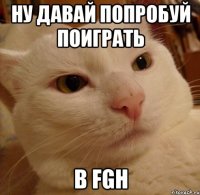 ну давай попробуй поиграть в fgh