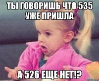 ты говоришь что 535 уже пришла а 526 еще нет!?