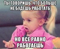 ты говоришь, что больше не будешь работать но все равно работаешь