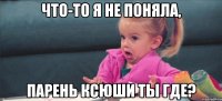 что-то я не поняла, парень ксюши ты где?