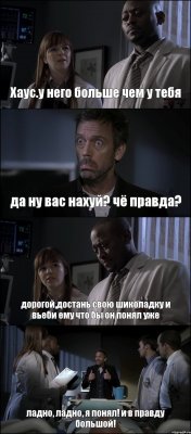 Хаус.у него больше чем у тебя да ну вас нахуй? чё правда? дорогой,достань свою шиколадку и вьеби ему что бы он понял уже ладно, ладно, я понял! и в правду большой!