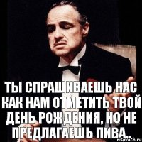 ты спрашиваешь нас как нам отметить твой день рождения, но не предлагаешь пива..