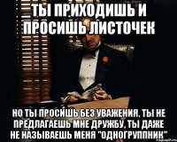 ты приходишь и просишь листочек но ты просишь без уважения, ты не предлагаешь мне дружбу, ты даже не называешь меня "одногруппник"