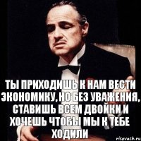 Ты приходишь к нам вести экономику, но без уважения, ставишь всем двойки и хочешь чтобы мы к тебе ходили