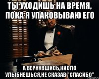 ты уходишь на время, пока я упаковываю его а вернувшись,кисло улыбнешься,не сказав "спасибо"