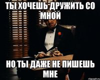 ты хочешь дружить со мной но ты даже не пишешь мне