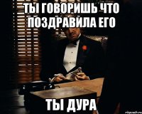 ты говоришь что поздравила его ты дура