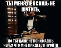 ты меня просишь не шутить, но ты даже не понимаешь через что мне придется пройти