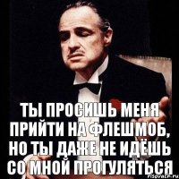 ты просишь меня прийти на флешмоб, но ты даже не идёшь со мной прогуляться