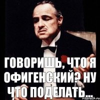 ГОВОРИШЬ, ЧТО Я ОФИГЕНСКИЙ? НУ ЧТО ПОДЕЛАТЬ...