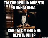 ты говоришь мне,что я обнаглела как ты смеешь не верить мне?