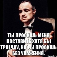 Ты просишь меня поставить хотя бы троечку, но ты просишь без уважения.