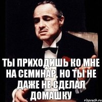 ты приходишь ко мне на семинар, но ты не даже не сделал домашку