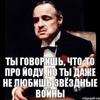 Ты говоришь, что-то про Йоду, но ты даже не любишь Звёздные войны