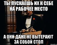 ты пускаешь их к себе на рабочее место а они даже не вытерают за собой стол