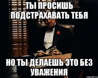 ты просишь подстрахавать тебя но ты делаешь это без уважения