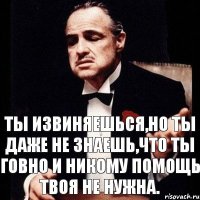 ты извиняешься,но ты даже не знаешь,что ты говно и никому помощь твоя не нужна.