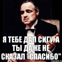 Я тебе дал сигу. А ты даже не сказал "спасибо"