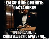 ты хочешь сменить обстановку но ты даже не советуешься с братьями...