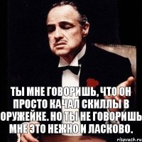 Ты мне говоришь, что он просто качал скиллы в оружейке. Но ты не говоришь мне это нежно и ласково.