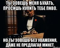 ты зовешь меня бухать, просишь купить тебе пиво. но ты зовешь без уважения, даже не предлагая минет.