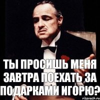 Ты просишь меня завтра поехать за подарками Игорю?