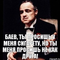 Баев, ты просишь у меня сигарету, но ты меня просишь не как друга!