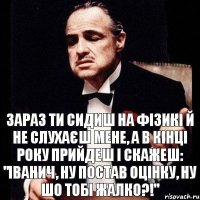 Зараз ти сидиш на фізикі й не слухаєш мене, а в кінці року прийдеш і скажеш: "Іванич, ну постав оцінку, ну шо тобі жалко?!"