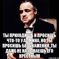 Ты приходишь и просишь что-то у админа, но ты просишь без уважения, ты даже не называешь его крёстным