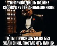 ты приводишь ко мне своих друзей анимешников и ты просишь меня без уважения, поставить лайк?