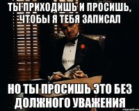 ты приходишь и просишь, чтобы я тебя записал но ты просишь это без должного уважения