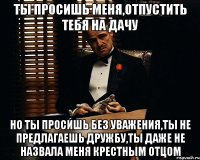 ты просишь меня,отпустить тебя на дачу но ты просишь без уважения,ты не предлагаешь дружбу,ты даже не назвала меня крестным отцом