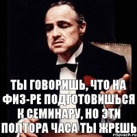 ты говоришь, что на физ-ре подготовишься к семинару, но эти полтора часа ты жрешь