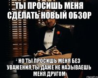 ты просишь меня сделать новый обзор но ты просишь меня без уважения,ты даже не называешь меня другом