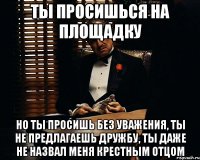 ты просишься на площадку но ты просишь без уважения, ты не предлагаешь дружбу, ты даже не назвал меня крестным отцом