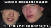 padruga ti intreaba daca ai gandon tu ii dzishi k eshti pre bat ca so futs