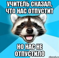 учитель сказал, что нас отпустит но нас не отпустило